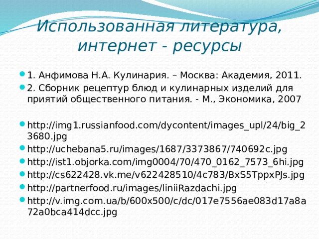 Использованная литература, интернет - ресурсы 1. Анфимова Н.А. Кулинария. – Москва: Академия, 2011. 2. Сборник рецептур блюд и кулинарных изделий для  приятий общественного питания. - М., Экономика, 2007 http://img1.russianfood.com/dycontent/images_upl/24/big_23680.jpg http://uchebana5.ru/images/1687/3373867/740692c.jpg http://ist1.objorka.com/img0004/70/470_0162_7573_6hi.jpg http://cs622428.vk.me/v622428510/4c783/BxS5TppxPJs.jpg http://partnerfood.ru/images/liniiRazdachi.jpg http://v.img.com.ua/b/600x500/c/dc/017e7556ae083d17a8a72a0bca414dcc.jpg 