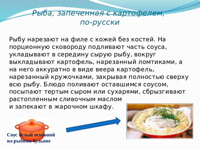 Рыба, запеченная с картофелем,  по-русски Рыбу нарезают на филе с кожей без костей. На порционную сковороду подливают часть соуса, укладывают в середину сырую рыбу, вокруг выкладывают картофель, нарезанный ломтиками, а на него аккуратно в виде веера картофель, нарезанный кружочками, закрывая полностью сверху всю рыбу. Блюдо поливают оставшимся соусом, посыпают тертым сыром или сухарями, сбрызгивают растопленным сливочным маслом и запекают в жарочном шкафу. Соус белый основной на рыбном бульоне 