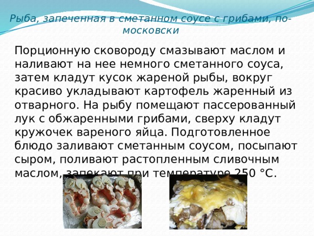 Рыба, запеченная в сметанном соусе с грибами, по-московски Порционную сковороду смазывают маслом и наливают на нее немного сметанного соуса, затем кладут кусок жареной рыбы, вокруг красиво укладывают картофель жаренный из отварного. На рыбу помещают пассерованный лук с обжаренными грибами, сверху кладут кружочек вареного яйца. Подготовленное блюдо заливают сметанным соусом, посыпают сыром, поливают растопленным сливочным маслом, запекают при температуре 250 °С. 