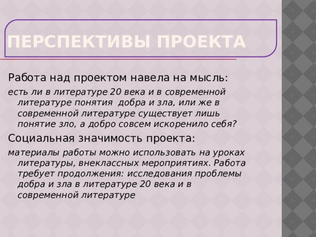 Перспективы проекта Работа над проектом навела на мысль: есть ли в литературе 20 века и в современной литературе понятия добра и зла, или же в современной литературе существует лишь понятие зло, а добро совсем искоренило себя? Социальная значимость проекта: материалы работы можно использовать на уроках литературы, внеклассных мероприятиях. Работа требует продолжения: исследования проблемы добра и зла в литературе 20 века и в современной литературе 