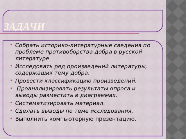 Задачи Собрать историко-литературные сведения по проблеме противоборства добра в русской литературе. Исследовать ряд произведений литературы, содержащих тему добра. Провести классификацию произведений.   Проанализировать результаты опроса и выводы разместить в диаграммах.   Систематизировать материал.   Сделать выводы по теме исследования.   Выполнить компьютерную презентацию.   