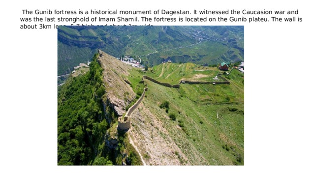  The Gunib fortress is a historical monument of Dagestan. It witnessed the Caucasion war and was the last stronghold of Imam Shamil. The fortress is located on the Gunib plateu. The wall is about 3km long, 5-7 high and about 1m wide 