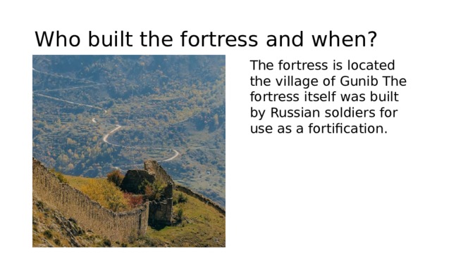 Who built the fortress and when? The fortress is located the village of Gunib The fortress itself was built by Russian soldiers for use as a fortification. 