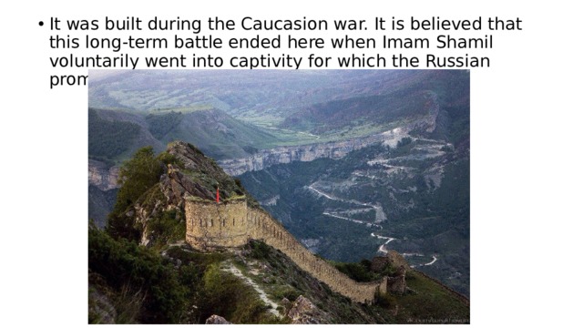 It was built during the Caucasion war. It is believed that this long-term battle ended here when Imam Shamil voluntarily went into captivity for which the Russian promised not to kill him and his family. 