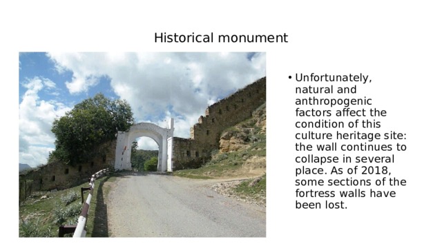 Historical monument Unfortunately, natural and anthropogenic factors affect the condition of this culture heritage site: the wall continues to collapse in several place. As of 2018, some sections of the fortress walls have been lost. 