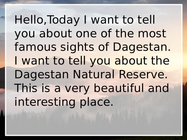 Hello,Today I want to tell you about one of the most famous sights of Dagestan. I want to tell you about the Dagestan Natural Reserve. This is a very beautiful and interesting place. 