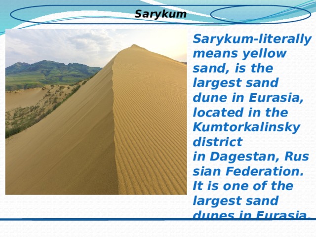 Sarykum Sarykum-literally means yellow sand, is the largest sand dune in Eurasia, located in the Kumtorkalinsky district in Dagestan, Russian Federation. It is one of the largest sand dunes in Eurasia.  