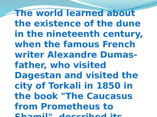 The world learned about the existence of the dune in the nineteenth century, when the famous French writer Alexandre Dumas-father, who visited Dagestan and visited the city of Torkali in 1850 in the book 