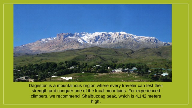 Dagestan is a mountainous region where every traveler can test their strength and conquer one of the local mountains. For experienced climbers, we recommend Shalbuzdag peak, which is 4,142 meters high. 