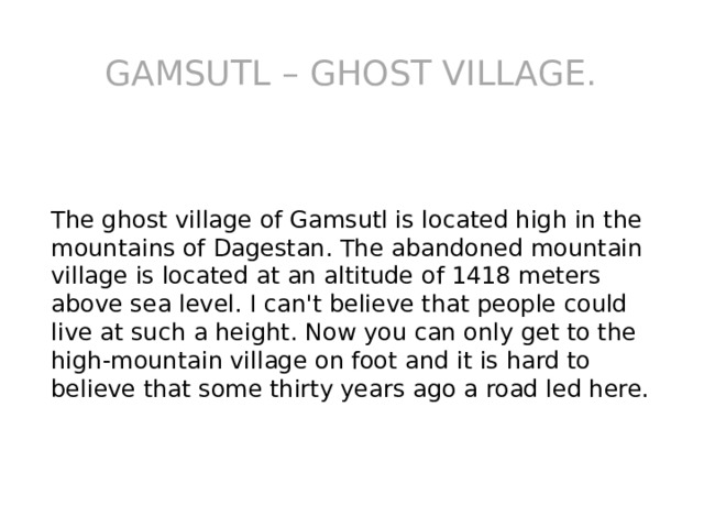 Gamsutl – ghost village. The ghost village of Gamsutl is located high in the mountains of Dagestan. The abandoned mountain village is located at an altitude of 1418 meters above sea level. I can't believe that people could live at such a height. Now you can only get to the high-mountain village on foot and it is hard to believe that some thirty years ago a road led here. 