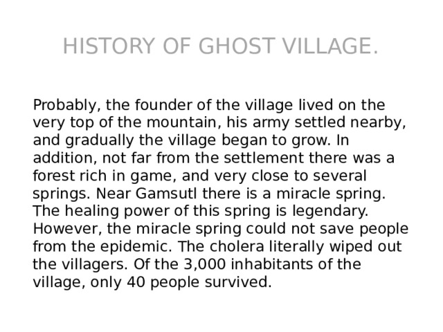 History of ghost village. Probably, the founder of the village lived on the very top of the mountain, his army settled nearby, and gradually the village began to grow. In addition, not far from the settlement there was a forest rich in game, and very close to several springs. Near Gamsutl there is a miracle spring. The healing power of this spring is legendary. However, the miracle spring could not save people from the epidemic. The cholera literally wiped out the villagers. Of the 3,000 inhabitants of the village, only 40 people survived. 