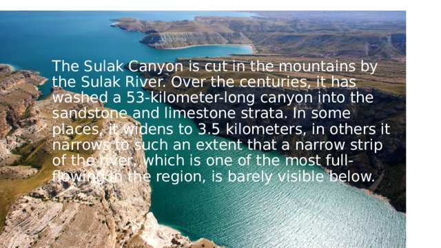 The Sulak Canyon is cut in the mountains by the Sulak River. Over the centuries, it has washed a 53-kilometer-long canyon into the sandstone and limestone strata. In some places, it widens to 3.5 kilometers, in others it narrows to such an extent that a narrow strip of the river, which is one of the most full-flowing in the region, is barely visible below. 