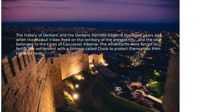 The history of Derbent and the Derbent Fortress began 5 thousand years ago, when the Maskut tribes lived on the territory of the present city, and the city belonged to the kings of Caucasian Albania. The inhabitants were forced to fortify the settlement with a fortress called Chola to protect themselves from constant raids. 