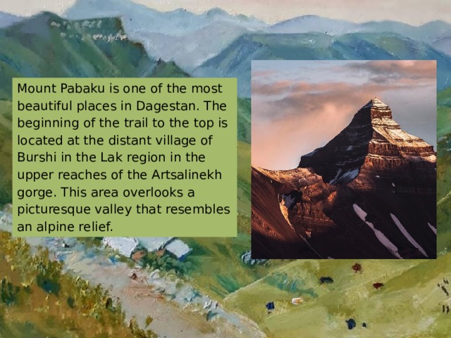 Mount Pabaku is one of the most beautiful places in Dagestan. The beginning of the trail to the top is located at the distant village of Burshi in the Lak region in the upper reaches of the Artsalinekh gorge. This area overlooks a picturesque valley that resembles an alpine relief. 
