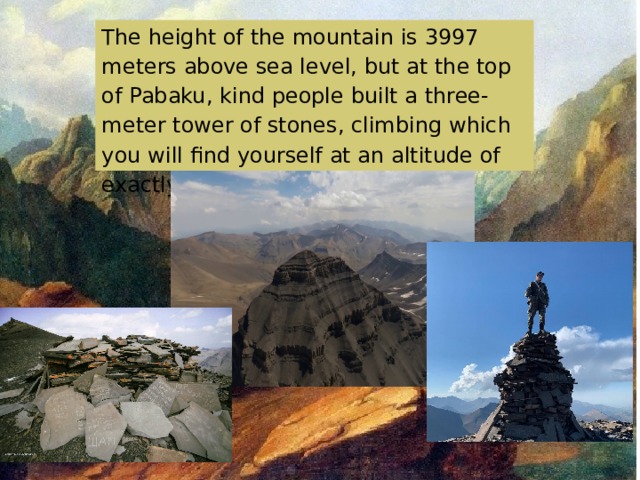 The height of the mountain is 3997 meters above sea level, but at the top of Pabaku, kind people built a three-meter tower of stones, climbing which you will find yourself at an altitude of exactly 4000 meters. made by the year 10 student Muminat Kurbaytaeva 