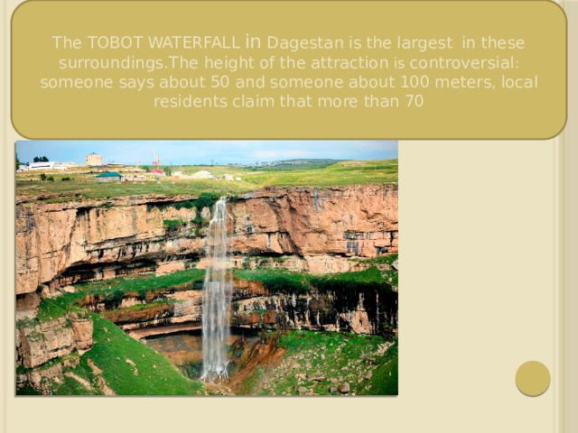 The  TOBOT  WATERFALL  in  Dagestan  is  the  largest  in  these  surroundings.The  height  of  the  attraction is controversial : someone  says  about  50  and  someone  about  100  meters , local  residents  claim  that  more  than  70 