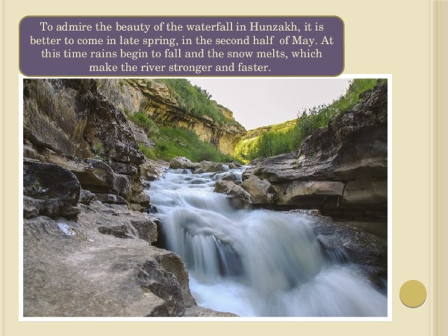 To admire the beauty of the waterfall in Hunzakh, it is better to come in late spring, in the second half of May. At this time rains begin to fall and the snow melts, which make the river stronger and faster. 