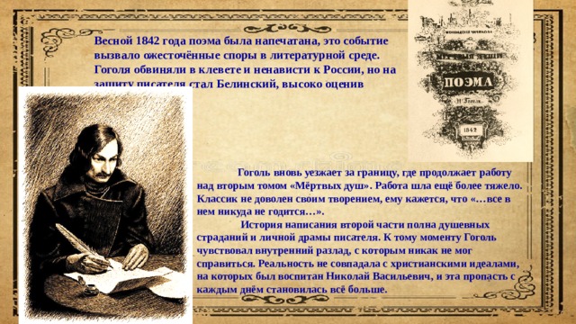 Весной 1842 года поэма была напечатана, это событие вызвало ожесточённые споры в литературной среде. Гоголя обвиняли в клевете и ненависти к России, но на защиту писателя стал Белинский, высоко оценив произведение.  Гоголь вновь уезжает за границу, где продолжает работу над вторым томом «Мёртвых душ». Работа шла ещё более тяжело. Классик не доволен своим творением, ему кажется, что «…все в нем никуда не годится…».  История написания второй части полна душевных страданий и личной драмы писателя. К тому моменту Гоголь чувствовал внутренний разлад, с которым никак не мог справиться. Реальность не совпадала с христианскими идеалами, на которых был воспитан Николай Васильевич, и эта пропасть с каждым днём становилась всё больше. 