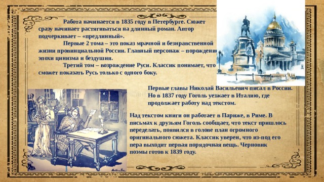  Работа начинается в 1835 году в Петербурге. Сюжет сразу начинает растягиваться на длинный роман. Автор подчеркивает – «предлинный».  Первые 2 тома – это показ мрачной и безнравственной жизни провинциальной России. Главный персонаж – порождение эпохи цинизма и бездушия.  Третий том – возрождение Руси. Классик понимает, что сможет показать Русь только с одного боку. Первые главы Николай Васильевич писал в России. Но в 1837 году Гоголь уезжает в Италию, где продолжает работу над текстом. Над текстом книги он работает в Париже, в Риме. В письмах к друзьям Гоголь сообщает, что текст пришлось переделать, появился в голове план огромного оригинального сюжета. Классик уверен, что из-под его пера выходит первая порядочная вещь. Черновик поэмы готов к 1839 году. 