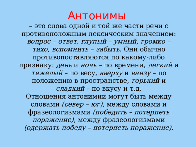 Антонимы  – это слова одной и той же части речи с противоположным лексическим значением: вопрос – ответ, глупый – умный, громко – тихо, вспомнить – забыть . Они обычно противопоставляются по какому-либо признаку: день и ночь – по времени, легкий и тяжелый – по весу, вверху и внизу – по положению в пространстве, горький и сладкий – по вкусу и т.д.  Отношения антонимии могут быть между словами (север – юг) , между словами и фразеологизмами (победить – потерпеть поражение) , между фразеологизмами (одержать победу – потерпеть поражение) .   