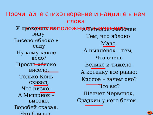 Прочитайте стихотворение и найдите в нем слова  с противоположным значением. А Теленок озабочен Тем, что яблоко У прохожих на виду Мало. Висело яблоко в саду А цыпленок – тем, Ну кому какое дело? Просто яблоко висело. Что очень Велико и тяжело. Только Конь сказал, Что низко. А котенку все равно: Кислое – зачем оно? А Мышонок – высоко. Что вы? Воробей сказал, Шепчет Червячок, Что близко, Сладкий у него бочок. А улитка – далеко. 