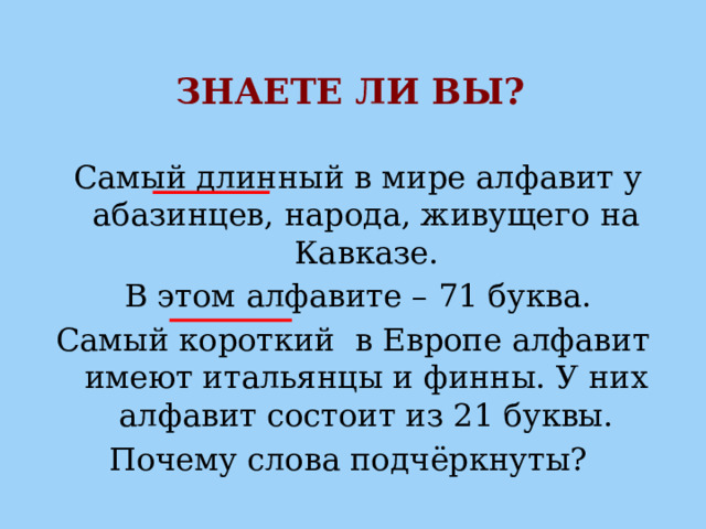 ЗНАЕТЕ ЛИ ВЫ?  Самый длинный в мире алфавит у абазинцев, народа, живущего на Кавказе.  В этом алфавите – 71 буква. Самый короткий в Европе алфавит имеют итальянцы и финны. У них алфавит состоит из 21 буквы. Почему слова подчёркнуты? 