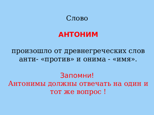 Слово   АНТОНИМ  произошло от древнегреческих слов анти- «против» и онима - «имя». Запомни!  Антонимы должны отвечать на один и тот же вопрос ! 