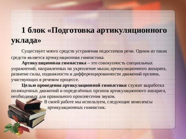  1 блок «Подготовка артикуляционного уклада»   Существует много средств устранения недостатков речи. Одним из таких средств является артикуляционная гимнастика.   Артикуляционная гимнастика – это совокупность специальных упражнений, направленных на укрепление мышц артикуляционного аппарата, развитие силы, подвижности и дифференцированности движений органов, участвующих в речевом процессе.   Целью проведения артикуляционной гимнастики служит выработка полноценных движений и определённых органов артикуляционного аппарата, необходимых для правильного произнесения звуков.  В своей работе мы используем, следующие комплексы  артикуляционных гимнастик. 