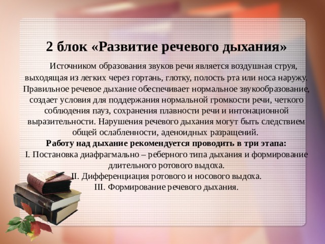 2 блок «Развитие речевого дыхания»   Источником образования звуков речи является воздушная струя, выходящая из легких через гортань, глотку, полость рта или носа наружу. Правильное речевое дыхание обеспечивает нормальное звукообразование, создает условия для поддержания нормальной громкости речи, четкого соблюдения пауз, сохранения плавности речи и интонационной выразительности. Нарушения речевого дыхания могут быть следствием общей ослабленности, аденоидных разращений.  Работу над дыхание рекомендуется проводить в три этапа:  I. Постановка диафрагмально – реберного типа дыхания и формирование длительного ротового выдоха.  II. Дифференциация ротового и носового выдоха.  III. Формирование речевого дыхания.    
