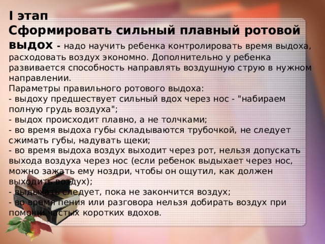 I этап  Сформировать сильный плавный ротовой выдох - надо научить ребенка контролировать время выдоха, расходовать воздух экономно. Дополнительно у ребенка развивается способность направлять воздушную струю в нужном направлении.  Параметры правильного ротового выдоха:  - выдоху предшествует сильный вдох через нос - 
