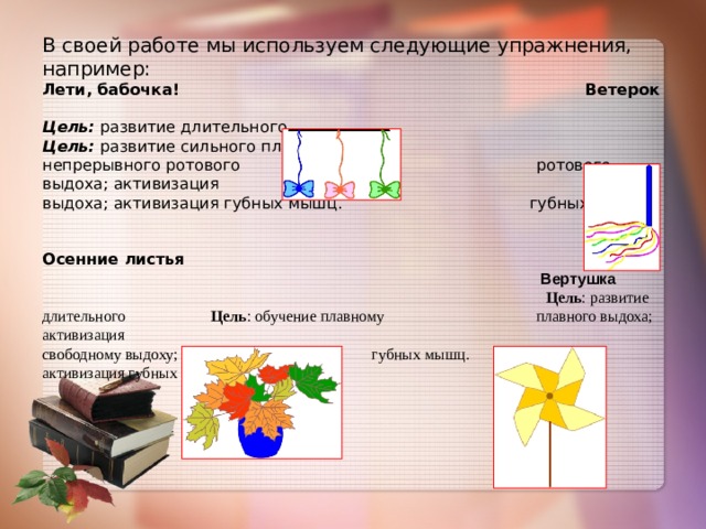В своей работе мы используем следующие упражнения, например:  Лети, бабочка! Ветерок  Цель:  развитие длительного Цель:  развитие сильного плавного  непрерывного ротового ротового выдоха; активизация  выдоха; активизация губных мышц. губных мышц.    Осенние листья   Вертушка   Цель : развитие длительного Цель : обучение плавному плавного выдоха; активизация  свободному выдоху; губных мышц.  активизация губных мышц.        