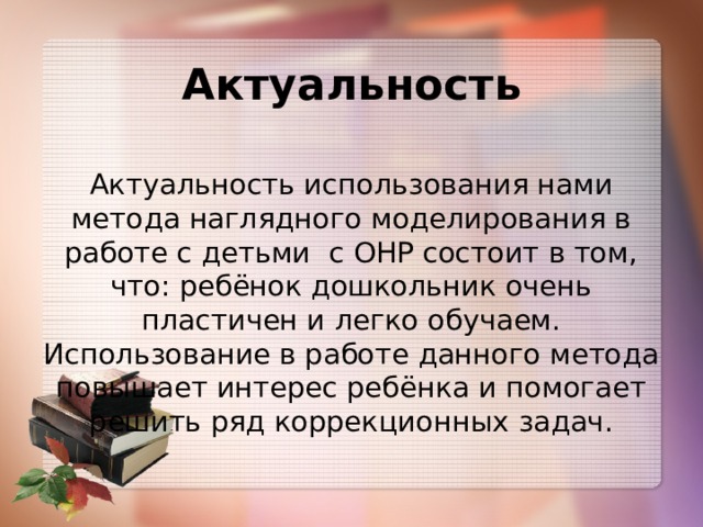 Актуальность Актуальность использования нами метода наглядного моделирования в работе с детьми с ОНР состоит в том, что: ребёнок дошкольник очень пластичен и легко обучаем. Использование в работе данного метода повышает интерес ребёнка и помогает решить ряд коррекционных задач. 