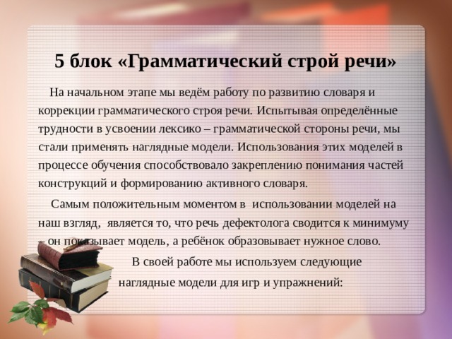  5 блок «Грамматический строй речи»     На начальном этапе мы ведём работу по развитию словаря и коррекции грамматического строя речи. Испытывая определённые трудности в усвоении лексико – грамматической стороны речи, мы стали применять наглядные модели. Использования этих моделей в процессе обучения способствовало закреплению понимания частей конструкций и формированию активного словаря.  Самым положительным моментом в использовании моделей на наш взгляд, является то, что речь дефектолога сводится к минимуму – он показывает модель, а ребёнок образовывает нужное слово.  В своей работе мы используем следующие  наглядные модели для игр и упражнений: 