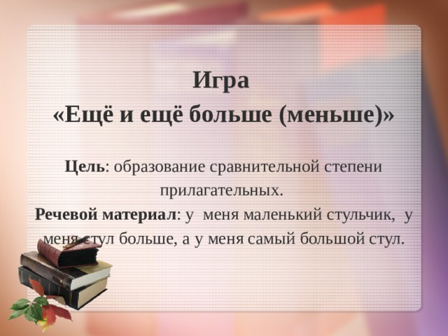 Игра  «Ещё и ещё больше (меньше)»   Цель : образование сравнительной степени прилагательных.  Речевой материал : у меня маленький стульчик, у меня стул больше, а у меня самый большой стул.   
