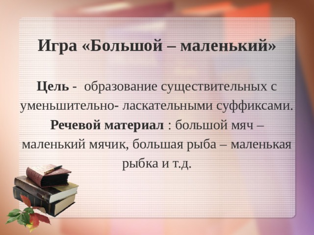 Игра «Большой – маленький»   Цель - образование существительных с уменьшительно- ласкательными суффиксами.  Речевой материал : большой мяч – маленький мячик, большая рыба – маленькая рыбка и т.д.   