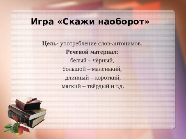  Игра «Скажи наоборот»    Цель- употребление слов-антонимов.  Речевой материал :  белый – чёрный,  большой – маленький,  длинный – короткий,  мягкий – твёрдый и т.д.    