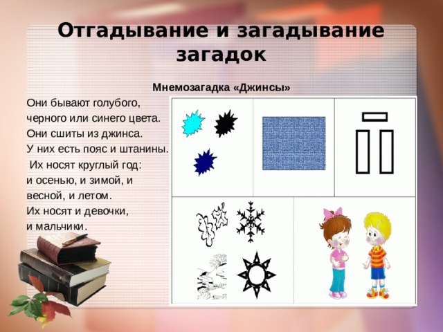 Отгадывание и загадывание загадок Мнемозагадка «Джинсы» Они бывают голубого, черного или синего цвета. Они сшиты из джинса. У них есть пояс и штанины.  Их носят круглый год: и осенью, и зимой, и весной, и летом. Их носят и девочки, и мальчики. 