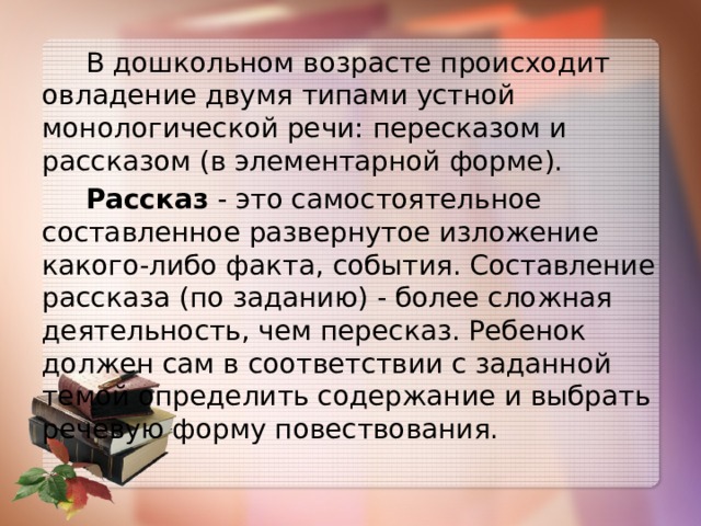  В дошкольном возрасте происходит овладение двумя типами устной монологической речи: пересказом и рассказом (в элементарной форме).  Рассказ - это самостоятельное составленное развернутое изложение какого-либо факта, события. Составление рассказа (по заданию) - более сложная деятельность, чем пересказ. Ребенок должен сам в соответствии с заданной темой определить содержание и выбрать речевую форму повествования. 