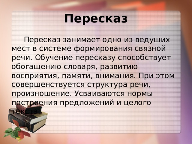 Пересказ  Пересказ занимает одно из ведущих мест в системе формирования связной речи. Обучение пересказу способствует обогащению словаря, развитию восприятия, памяти, внимания. При этом совершенствуется структура речи, произношение. Усваиваются нормы построения предложений и целого текста. 