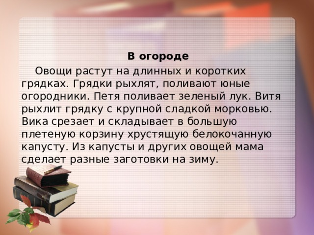   В огороде  Овощи растут на длинных и коротких грядках. Грядки рыхлят, поливают юные огородники. Петя поливает зеленый лук. Витя рыхлит грядку с крупной сладкой морковью. Вика срезает и складывает в большую плетеную корзину хрустящую белокочанную капусту. Из капусты и других овощей мама сделает разные заготовки на зиму. 