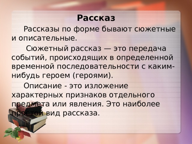 Рассказ  Рассказы по форме бывают сюжетные и описательные.  Сюжетный рассказ — это передача событий, происходящих в определенной временной последовательности с каким-нибудь героем (героями).  Описание - это изложение характерных признаков отдельного предмета или явления. Это наиболее простой вид рассказа. 