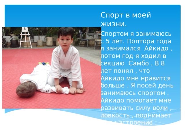 Спорт в моей жизни. Спортом я занимаюсь с 5 лет. Полтора года я занимался Айкидо , потом год я ходил в секцию Самбо . В 8 лет понял , что Айкидо мне нравится больше . Я посей день занимаюсь спортом . Айкидо помогает мне развивать силу воли , ловкость , поднимает мне настроение .