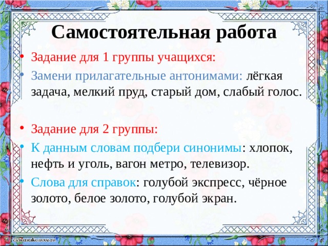 Самостоятельная работа Задание для 1 группы учащихся: Замени прилагательные антонимами: лёгкая задача, мелкий пруд, старый дом, слабый голос. Задание для 2 группы: К данным словам подбери синонимы : хлопок, нефть и уголь, вагон метро, телевизор. Слова для справок : голубой экспресс, чёрное золото, белое золото, голубой экран. 