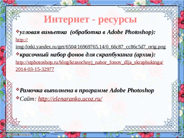 Интернет - ресурсы угловая виньетка (обработка в Adobe Photoshop): http:// img-fotki.yandex.ru/get/6504/16969765.14/0_66c87_cc86c5d7_orig.png  красочный набор фонов для скрапбукинга (архив): http://stphotoshop.ru/blog/krasochnyj_nabor_fonov_dlja_skrapbukinga/2014-03-15-32977  Рамочка выполнена в программе Adobe Photoshop Сайт: http://elenaranko.ucoz.ru/   