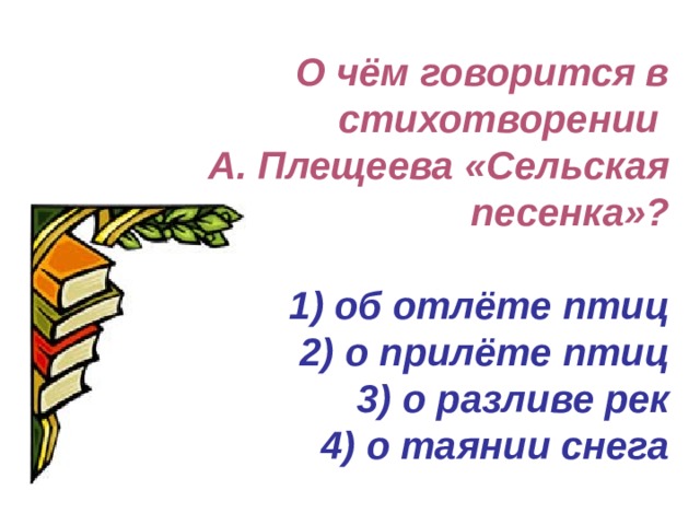 О чём говорится в стихотворении  А. Плещеева «Сельская песенка»?   1) об отлёте птиц  2) о прилёте птиц  3) о разливе рек  4) о таянии снега 