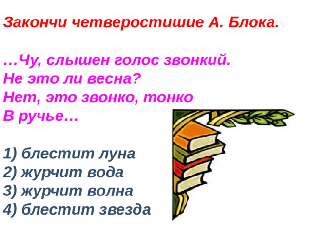 Закончи четверостишие А. Блока.   …Чу, слышен голос звонкий.  Не это ли весна?  Нет, это звонко, тонко  В ручье…   1) блестит луна  2) журчит вода  3) журчит волна  4) блестит звезда 