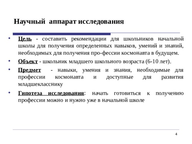 Научный аппарат исследования Цель  - составить рекомендации для школьников начальной школы для получения определенных навыков, умений и знаний, необходимых для получения про-фессии космонавта в будущем. Объект  - школьник младшего школьного возраста (6-10 лет). Предмет - навыки, умения и знания, необходимые для профессии космонавта и доступные для развития младшекласснику Гипотеза исследования : начать готовиться к получению профессии можно и нужно уже в начальной школе