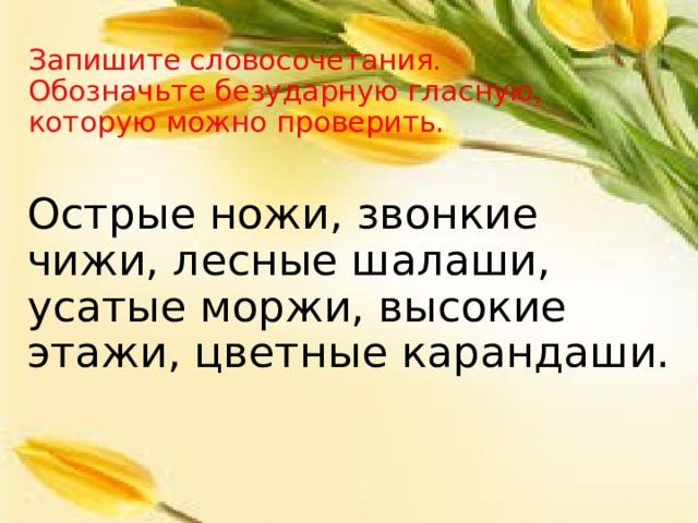 Запишите словосочетания.  Обозначьте безударную гласную, которую можно проверить. Острые ножи, звонкие чижи, лесные шалаши, усатые моржи, высокие этажи, цветные карандаши. 