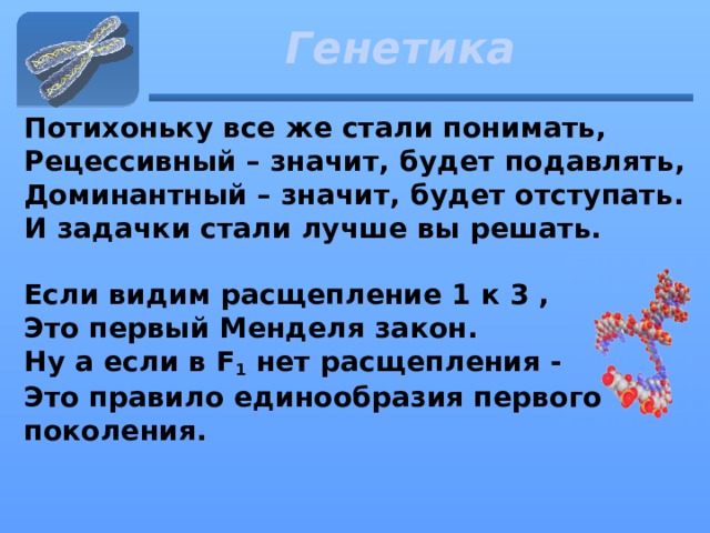 Генетика Потихоньку все же стали понимать,   Рецессивный – значит, будет подавлять,   Доминантный – значит, будет отступать.   И задачки стали лучше вы решать.    Если видим расщепление 1 к 3 ,  Это первый Менделя закон.   Ну а если в F 1  нет расщепления -   Это правило единообразия первого поколения.    