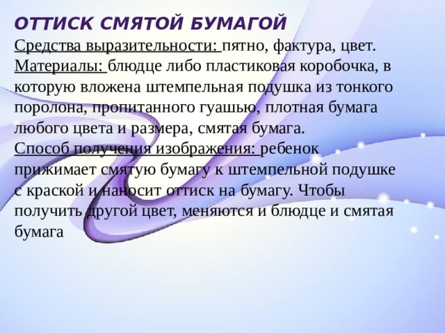 Оттиск смятой бумагой  Средства выразительности: пятно, фактура, цвет.  Материалы: блюдце либо пластиковая коробочка, в которую вложена штемпельная подушка из тонкого поролона, пропитанного гуашью, плотная бумага любого цвета и размера, смятая бумага.  Способ получения изображения: ребенок прижимает смятую бумагу к штемпельной подушке с краской и наносит оттиск на бумагу. Чтобы получить другой цвет, меняются и блюдце и смятая бумага 